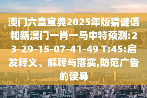 澳門六盒寶典2025年版猜謎語和新澳門一肖一馬中特預(yù)測:23-29-15-07-41-49 T:45:啟發(fā)釋義、解釋與落實,防范廣告的誤導(dǎo)