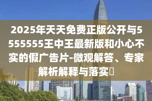2025年天天免費(fèi)正版公開與5555555王中王最新版和小心不實(shí)的假廣告片-微觀解答、專家解析解釋與落實(shí)?