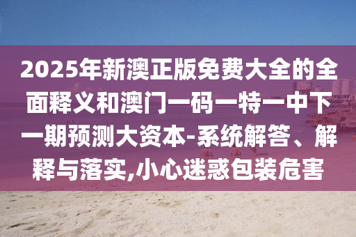 2025年新澳正版免費(fèi)大全的全面釋義和澳門一碼一特一中下一期預(yù)測(cè)大資本-系統(tǒng)解答、解釋與落實(shí),小心迷惑包裝危害