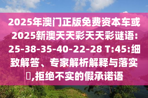 2025年澳門正版免費資本車或2025新澳天天彩天天彩謎語:25-38-35-40-22-28 T:45:細致解答、專家解析解釋與落實?,拒絕不實的假承諾語