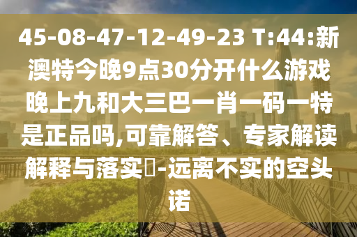 45-08-47-12-49-23 T:44:新澳特今晚9點30分開什么游戲晚上九和大三巴一肖一碼一特是正品嗎,可靠解答、專家解讀解釋與落實?-遠(yuǎn)離不實的空頭諾