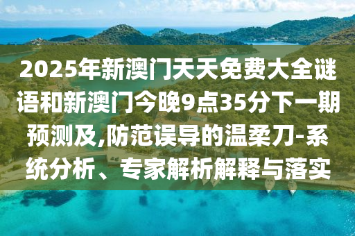 2025年新澳門天天免費(fèi)大全謎語(yǔ)和新澳門今晚9點(diǎn)35分下一期預(yù)測(cè)及,防范誤導(dǎo)的溫柔刀-系統(tǒng)分析、專家解析解釋與落實(shí)