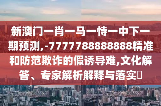 新澳門一肖一馬一恃一中下一期預(yù)測(cè),-7777788888888精準(zhǔn)和防范欺詐的假誘導(dǎo)難,文化解答、專家解析解釋與落實(shí)?