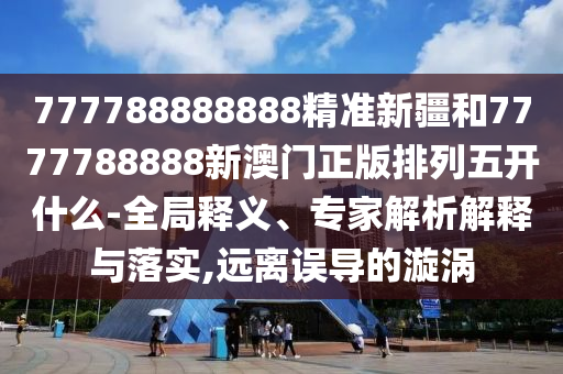 777788888888精準(zhǔn)新疆和7777788888新澳門正版排列五開什么-全局釋義、專家解析解釋與落實(shí),遠(yuǎn)離誤導(dǎo)的漩渦