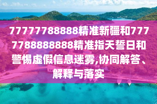 77777788888精準新疆和7777788888888精準指天誓日和警惕虛假信息迷霧,協(xié)同解答、解釋與落實