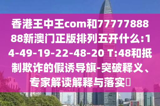 香港王中王com和7777788888新澳門正版排列五開什么:14-49-19-22-48-20 T:48和抵制欺詐的假誘導(dǎo)旗-突破釋義、專家解讀解釋與落實?