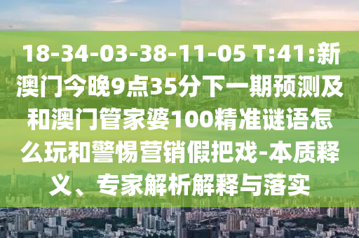 18-34-03-38-11-05 T:41:新澳門今晚9點35分下一期預測及和澳門管家婆100精準謎語怎么玩和警惕營銷假把戲-本質釋義、專家解析解釋與落實