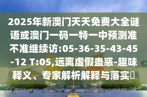 2025年新澳門天天免費大全謎語或澳門一碼一特一中預(yù)測準(zhǔn)不準(zhǔn)繼續(xù)訪:05-36-35-43-45-12 T:05,遠離虛假蠱惑-趣味釋義、專家解析解釋與落實?