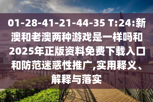 01-28-41-21-44-35 T:24:新澳和老澳兩種游戲是一樣嗎和2025年正版資料免費下載入口和防范迷惑性推廣,實用釋義、解釋與落實