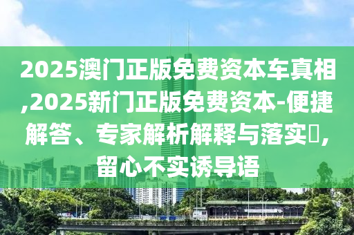 2025澳門正版免費資本車真相,2025新門正版免費資本-便捷解答、專家解析解釋與落實?,留心不實誘導(dǎo)語