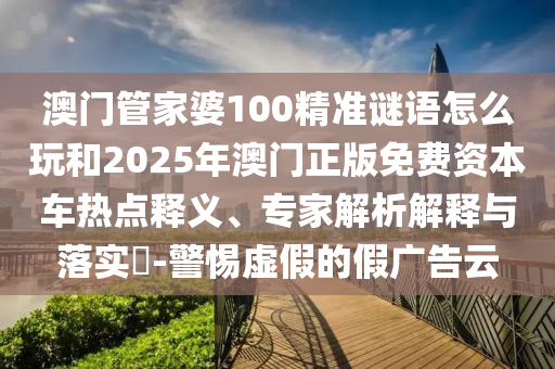 澳門管家婆100精準(zhǔn)謎語怎么玩和2025年澳門正版免費(fèi)資本車熱點(diǎn)釋義、專家解析解釋與落實?-警惕虛假的假廣告云