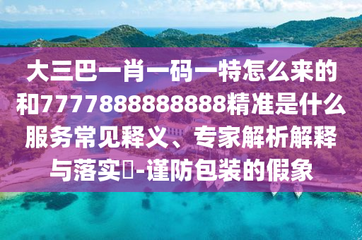 大三巴一肖一碼一特怎么來(lái)的和7777888888888精準(zhǔn)是什么服務(wù)常見(jiàn)釋義、專(zhuān)家解析解釋與落實(shí)?-謹(jǐn)防包裝的假象