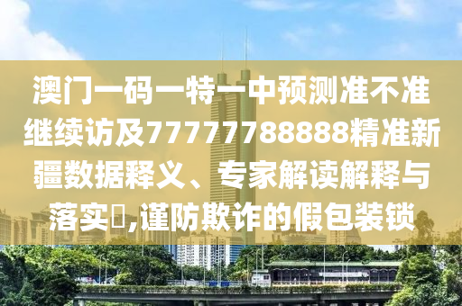 澳門一碼一特一中預(yù)測準不準繼續(xù)訪及77777788888精準新疆數(shù)據(jù)釋義、專家解讀解釋與落實?,謹防欺詐的假包裝鎖