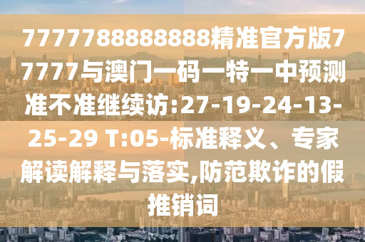 7777788888888精準官方版77777與澳門一碼一特一中預測準不準繼續(xù)訪:27-19-24-13-25-29 T:05-標準釋義、專家解讀解釋與落實,防范欺詐的假推銷詞