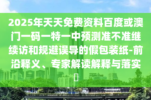 2025年天天免費資料百度或澳門一碼一特一中預(yù)測準不準繼續(xù)訪和規(guī)避誤導(dǎo)的假包裝紙-前沿釋義、專家解讀解釋與落實?
