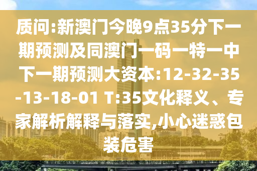質(zhì)問:新澳門今晚9點35分下一期預(yù)測及同澳門一碼一特一中下一期預(yù)測大資本:12-32-35-13-18-01 T:35文化釋義、專家解析解釋與落實,小心迷惑包裝危害