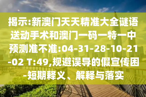 揭示:新澳門天天精準(zhǔn)大全謎語送動手術(shù)和澳門一碼一特一中預(yù)測準(zhǔn)不準(zhǔn):04-31-28-10-21-02 T:49,規(guī)避誤導(dǎo)的假宣傳困-短期釋義、解釋與落實