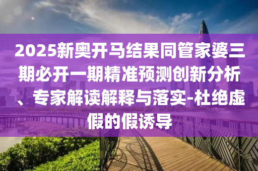 2025新奧開馬結(jié)果同管家婆三期必開一期精準(zhǔn)預(yù)測(cè)創(chuàng)新分析、專家解讀解釋與落實(shí)-杜絕虛假的假誘導(dǎo)