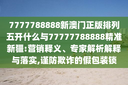 7777788888新澳門正版排列五開什么與77777788888精準(zhǔn)新疆:營銷釋義、專家解析解釋與落實,謹(jǐn)防欺詐的假包裝鎖