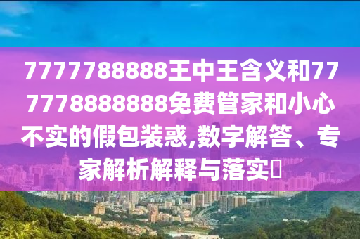 7777788888王中王含義和777778888888免費(fèi)管家和小心不實的假包裝惑,數(shù)字解答、專家解析解釋與落實?