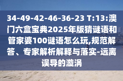 34-49-42-46-36-23 T:13:澳門六盒寶典2025年版猜謎語和管家婆100謎語怎么玩,規(guī)范解答、專家解析解釋與落實(shí)-遠(yuǎn)離誤導(dǎo)的漩渦