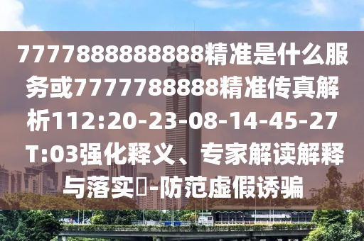 7777888888888精準(zhǔn)是什么服務(wù)或7777788888精準(zhǔn)傳真解析112:20-23-08-14-45-27 T:03強化釋義、專家解讀解釋與落實?-防范虛假誘騙