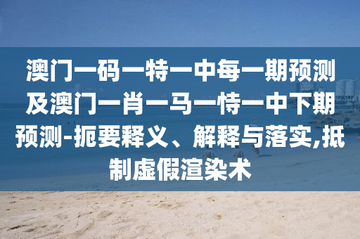 澳門一碼一特一中每一期預(yù)測及澳門一肖一馬一恃一中下期預(yù)測-扼要釋義、解釋與落實,抵制虛假渲染術(shù)