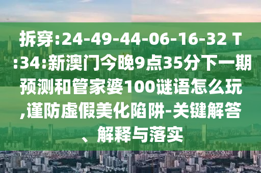 拆穿:24-49-44-06-16-32 T:34:新澳門今晚9點35分下一期預(yù)測和管家婆100謎語怎么玩,謹(jǐn)防虛假美化陷阱-關(guān)鍵解答、解釋與落實