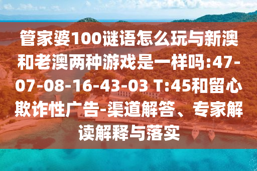 管家婆100謎語怎么玩與新澳和老澳兩種游戲是一樣嗎:47-07-08-16-43-03 T:45和留心欺詐性廣告-渠道解答、專家解讀解釋與落實(shí)