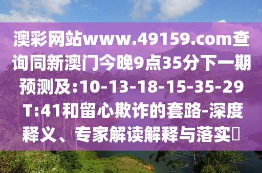 澳彩網(wǎng)站www.49159.соm查詢同新澳門(mén)今晚9點(diǎn)35分下一期預(yù)測(cè)及:10-13-18-15-35-29 T:41和留心欺詐的套路-深度釋義、專家解讀解釋與落實(shí)?