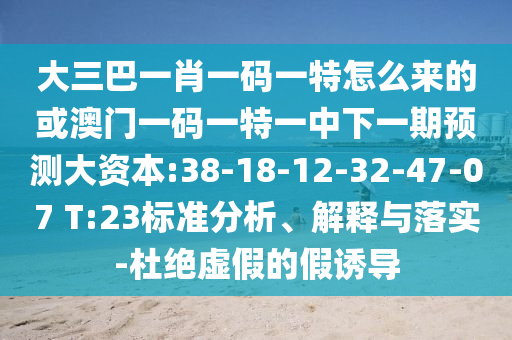 大三巴一肖一碼一特怎么來的或澳門一碼一特一中下一期預(yù)測(cè)大資本:38-18-12-32-47-07 T:23標(biāo)準(zhǔn)分析、解釋與落實(shí)-杜絕虛假的假誘導(dǎo)