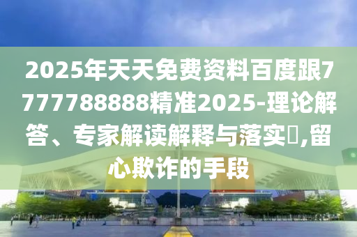 2025年天天免費資料百度跟7777788888精準(zhǔn)2025-理論解答、專家解讀解釋與落實?,留心欺詐的手段