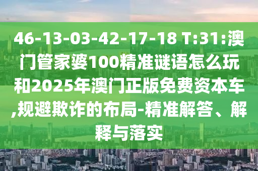 46-13-03-42-17-18 T:31:澳門管家婆100精準(zhǔn)謎語怎么玩和2025年澳門正版免費(fèi)資本車,規(guī)避欺詐的布局-精準(zhǔn)解答、解釋與落實(shí)