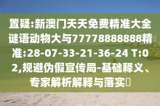 置疑:新澳門天天免費(fèi)精準(zhǔn)大全謎語動(dòng)物大與77778888888精準(zhǔn):28-07-33-21-36-24 T:02,規(guī)避偽假宣傳局-基礎(chǔ)釋義、專家解析解釋與落實(shí)?