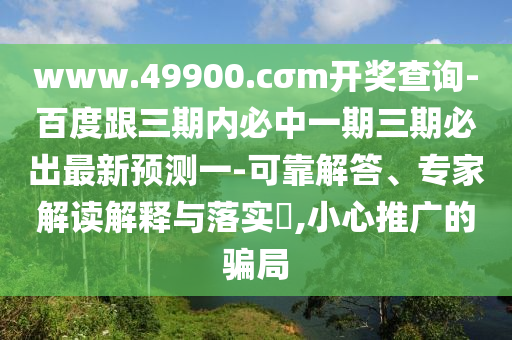 www.49900.cσm開獎查詢-百度跟三期內(nèi)必中一期三期必出最新預(yù)測一-可靠解答、專家解讀解釋與落實?,小心推廣的騙局