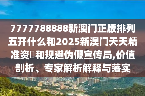 7777788888新澳門正版排列五開什么和2025新澳門天天精準(zhǔn)資枓和規(guī)避偽假宣傳局,價值剖析、專家解析解釋與落實