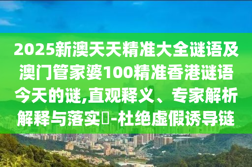 2025新澳天天精準(zhǔn)大全謎語及澳門管家婆100精準(zhǔn)香港謎語今天的謎,直觀釋義、專家解析解釋與落實?-杜絕虛假誘導(dǎo)鏈