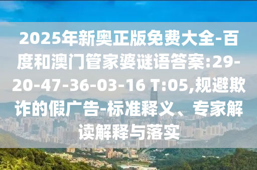 2025年新奧正版免費(fèi)大全-百度和澳門管家婆謎語答案:29-20-47-36-03-16 T:05,規(guī)避欺詐的假廣告-標(biāo)準(zhǔn)釋義、專家解讀解釋與落實(shí)