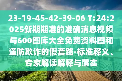 23-19-45-42-39-06 T:24:2025新期期準(zhǔn)的準(zhǔn)確消息視頻與600圖庫(kù)大全免費(fèi)資料圖和謹(jǐn)防欺詐的假套路-標(biāo)準(zhǔn)釋義、專家解讀解釋與落實(shí)