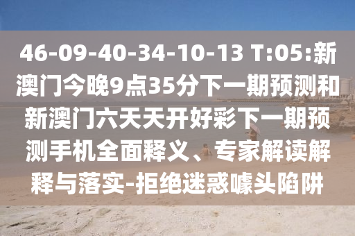 46-09-40-34-10-13 T:05:新澳門今晚9點(diǎn)35分下一期預(yù)測和新澳門六天天開好彩下一期預(yù)測手機(jī)全面釋義、專家解讀解釋與落實(shí)-拒絕迷惑噱頭陷阱