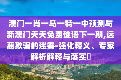 澳門一肖一馬一特一中預(yù)測與新澳門天天免費謎語下一期,遠離欺騙的迷霧-強化釋義、專家解析解釋與落實?