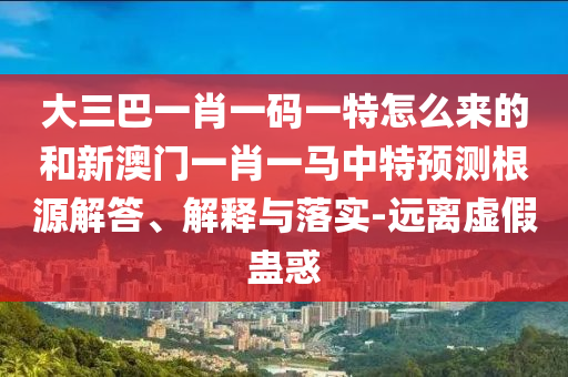 大三巴一肖一碼一特怎么來的和新澳門一肖一馬中特預(yù)測根源解答、解釋與落實-遠(yuǎn)離虛假蠱惑