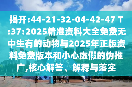 揭開:44-21-32-04-42-47 T:37:2025精準(zhǔn)資料大全免費無中生有的動物與2025年正版資料免費版本和小心虛假的偽推廣,核心解答、解釋與落實