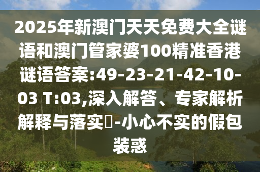 2025年新澳門天天免費大全謎語和澳門管家婆100精準(zhǔn)香港謎語答案:49-23-21-42-10-03 T:03,深入解答、專家解析解釋與落實?-小心不實的假包裝惑