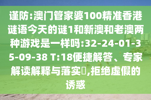 謹(jǐn)防:澳門管家婆100精準(zhǔn)香港謎語今天的謎1和新澳和老澳兩種游戲是一樣嗎:32-24-01-35-09-38 T:18便捷解答、專家解讀解釋與落實(shí)?,拒絕虛假的誘惑