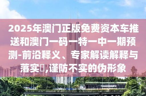 2025年澳門正版免費資本車推送和澳門一碼一特一中一期預測-前沿釋義、專家解讀解釋與落實?,謹防不實的偽形象