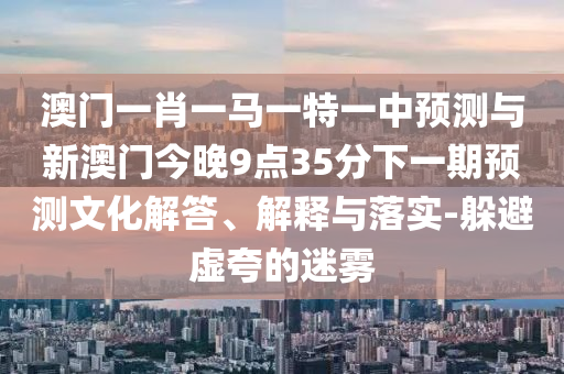 澳門(mén)一肖一馬一特一中預(yù)測(cè)與新澳門(mén)今晚9點(diǎn)35分下一期預(yù)測(cè)文化解答、解釋與落實(shí)-躲避虛夸的迷霧