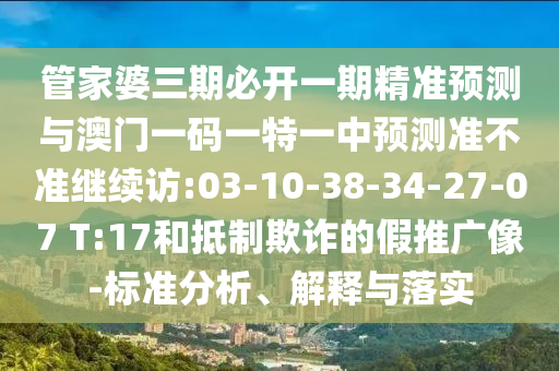 管家婆三期必開一期精準(zhǔn)預(yù)測與澳門一碼一特一中預(yù)測準(zhǔn)不準(zhǔn)繼續(xù)訪:03-10-38-34-27-07 T:17和抵制欺詐的假推廣像-標(biāo)準(zhǔn)分析、解釋與落實(shí)