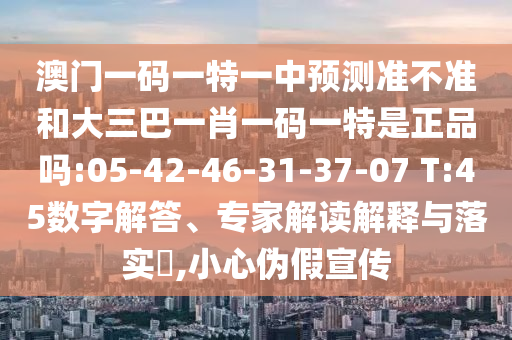 澳門一碼一特一中預(yù)測(cè)準(zhǔn)不準(zhǔn)和大三巴一肖一碼一特是正品嗎:05-42-46-31-37-07 T:45數(shù)字解答、專家解讀解釋與落實(shí)?,小心偽假宣傳
