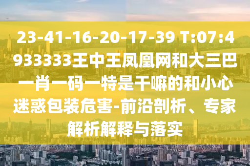 23-41-16-20-17-39 T:07:4933333王中王鳳凰網(wǎng)和大三巴一肖一碼一特是干嘛的和小心迷惑包裝危害-前沿剖析、專家解析解釋與落實